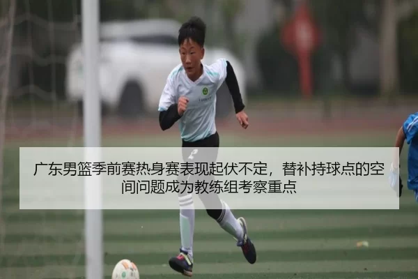 广东男篮季前赛热身赛表现起伏不定，替补持球点的空间问题成为教练组考察重点